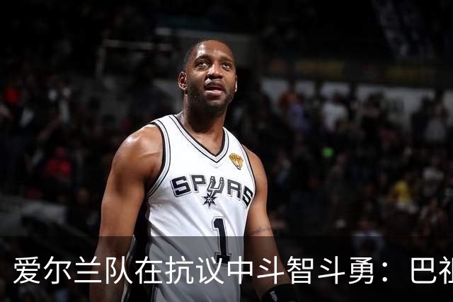 爱尔兰队在抗议中斗智斗勇：巴祖努拒战以色列，引发风波